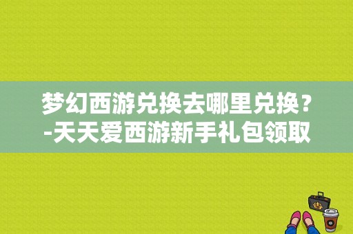 梦幻西游兑换去哪里兑换？-天天爱西游新手礼包领取