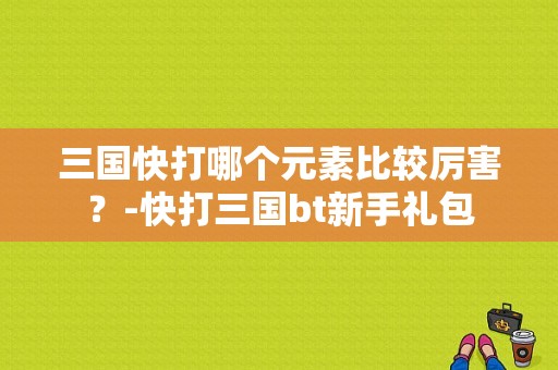 三国快打哪个元素比较厉害？-快打三国bt新手礼包