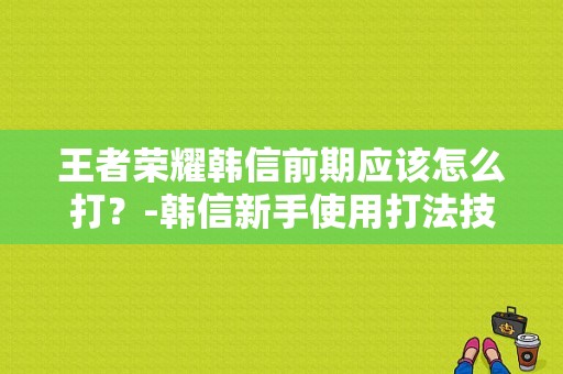王者荣耀韩信前期应该怎么打？-韩信新手使用打法技巧分享
