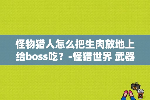 怪物猎人怎么把生肉放地上给boss吃？-怪猎世界 武器 新手
