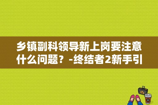 乡镇副科领导新上岗要注意什么问题？-终结者2新手引导