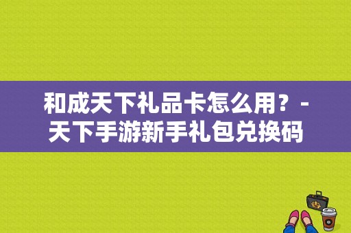 和成天下礼品卡怎么用？-天下手游新手礼包兑换码