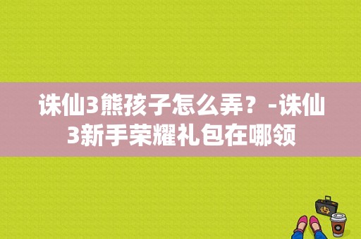 诛仙3熊孩子怎么弄？-诛仙3新手荣耀礼包在哪领