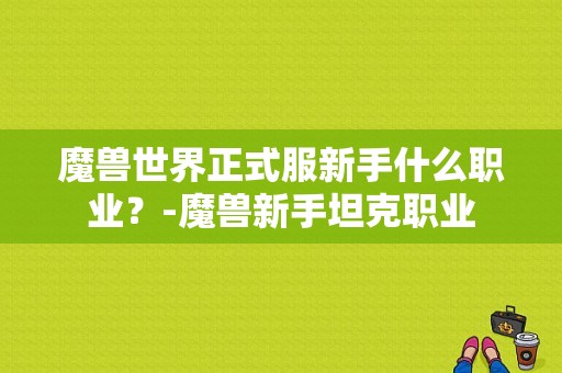魔兽世界正式服新手什么职业？-魔兽新手坦克职业