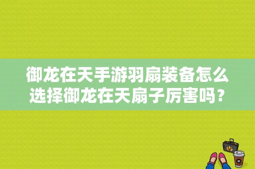 御龙在天手游羽扇装备怎么选择御龙在天扇子厉害吗？-御龙在天手游新手副手