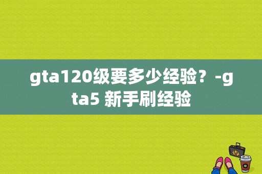 gta120级要多少经验？-gta5 新手刷经验