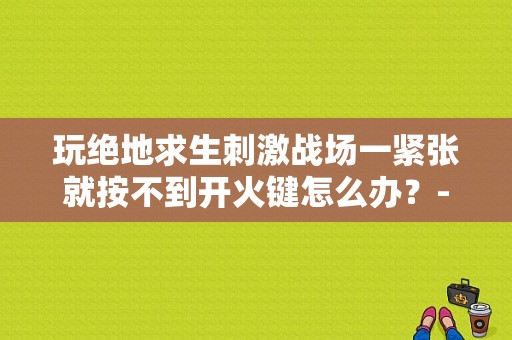 玩绝地求生刺激战场一紧张就按不到开火键怎么办？-刺激战场吃鸡新手