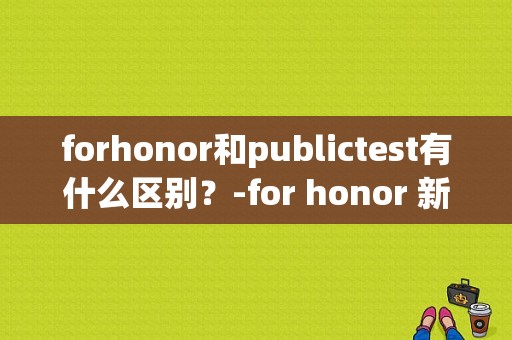 forhonor和publictest有什么区别？-for honor 新手版