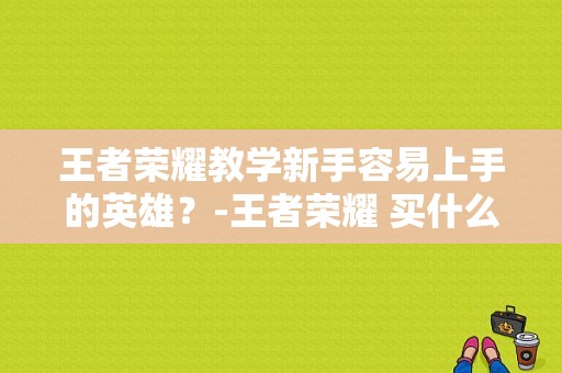 王者荣耀教学新手容易上手的英雄？-王者荣耀 买什么新手英雄