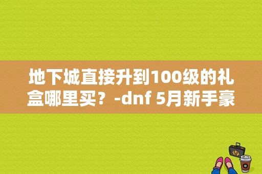 地下城直接升到100级的礼盒哪里买？-dnf 5月新手豪华礼包