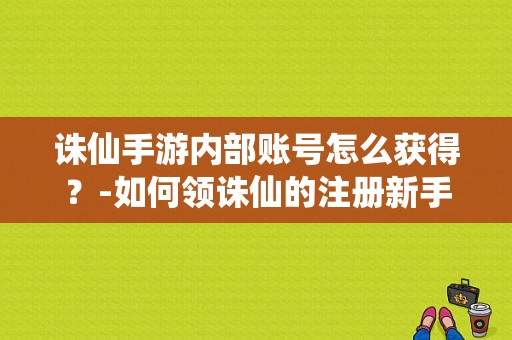 诛仙手游内部账号怎么获得？-如何领诛仙的注册新手礼包