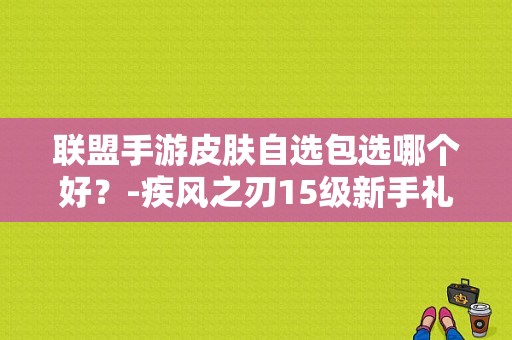 联盟手游皮肤自选包选哪个好？-疾风之刃15级新手礼包