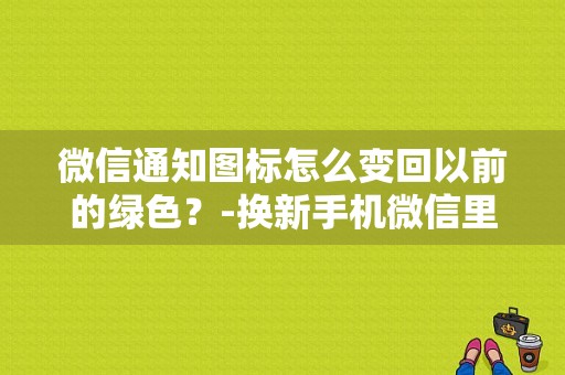 微信通知图标怎么变回以前的绿色？-换新手机微信里的群怎么没有了