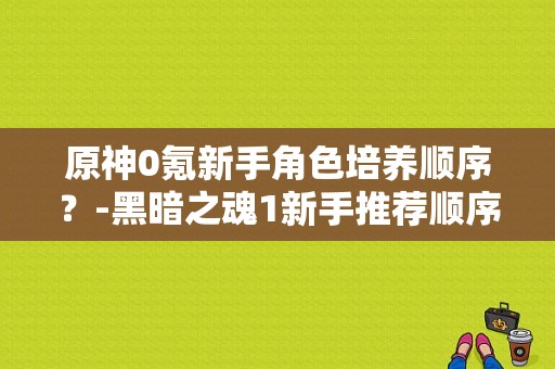 原神0氪新手角色培养顺序？-黑暗之魂1新手推荐顺序