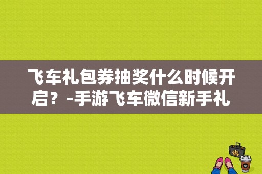 飞车礼包券抽奖什么时候开启？-手游飞车微信新手礼包领取中心