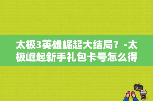 太极3英雄崛起大结局？-太极崛起新手礼包卡号怎么得到
