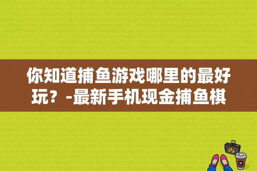 你知道捕鱼游戏哪里的最好玩？-最新手机现金捕鱼棋牌游戏