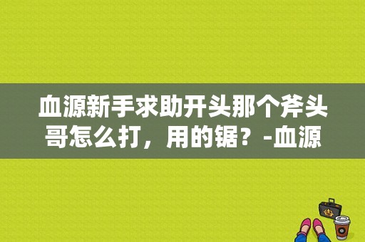 血源新手求助开头那个斧头哥怎么打，用的锯？-血源诅咒新手boss视频攻略