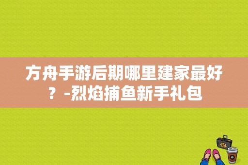 方舟手游后期哪里建家最好？-烈焰捕鱼新手礼包