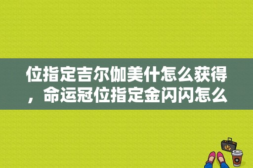位指定吉尔伽美什怎么获得，命运冠位指定金闪闪怎么抽？-冠位指定新手抽什么