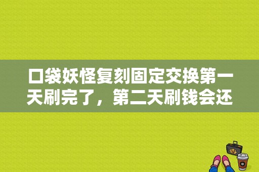口袋妖怪复刻固定交换第一天刷完了，第二天刷钱会还原吗？太贵了刷不起啊，说每周5更新是什么意思？-口袋妖怪复刻新手吧