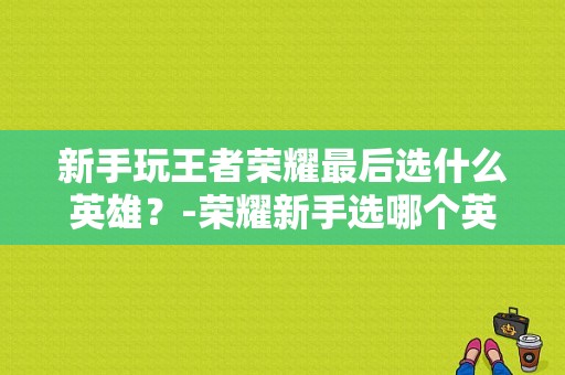 新手玩王者荣耀最后选什么英雄？-荣耀新手选哪个英雄