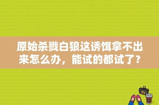 原始杀戮白狼这诱饵拿不出来怎么办，能试的都试了？-孤岛惊魂原始杀戮新手白狼