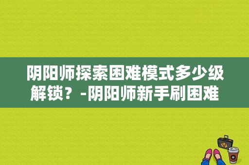 阴阳师探索困难模式多少级解锁？-阴阳师新手刷困难几