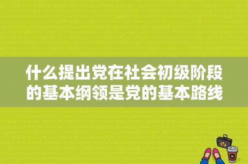什么提出党在社会初级阶段的基本纲领是党的基本路线的具体？百家号新手升初级