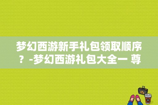 梦幻西游新手礼包领取顺序？-梦幻西游礼包大全一 尊贵新手礼包