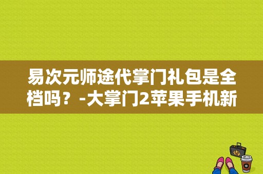 易次元师途代掌门礼包是全档吗？-大掌门2苹果手机新手礼包