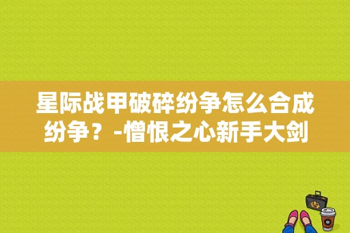星际战甲破碎纷争怎么合成纷争？-憎恨之心新手大剑那把好