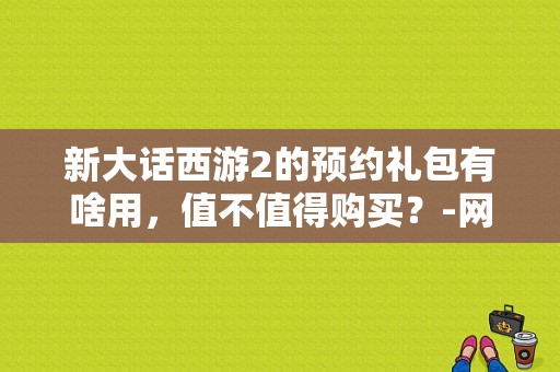 新大话西游2的预约礼包有啥用，值不值得购买？-网易大会员大话西游手游新手礼包给的什么
