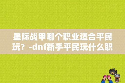 星际战甲哪个职业适合平民玩？-dnf新手平民玩什么职业好