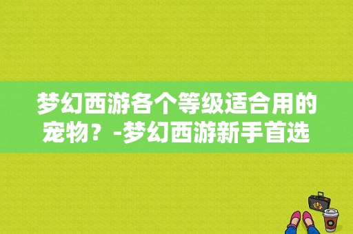 梦幻西游各个等级适合用的宠物？-梦幻西游新手首选宠物