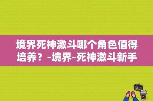 境界死神激斗哪个角色值得培养？-境界-死神激斗新手礼包