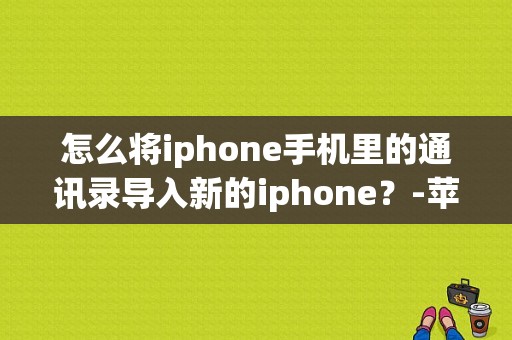 怎么将iphone手机里的通讯录导入新的iphone？-苹果手机怎样把通讯录导入新手机上
