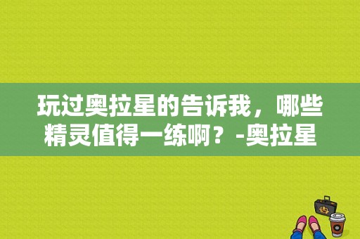 玩过奥拉星的告诉我，哪些精灵值得一练啊？-奥拉星新手3个精灵球