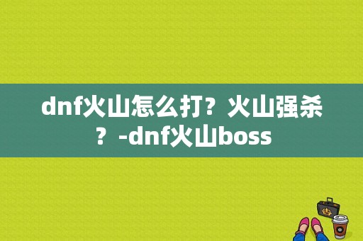 dnf火山怎么打？火山强杀？-dnf火山boss