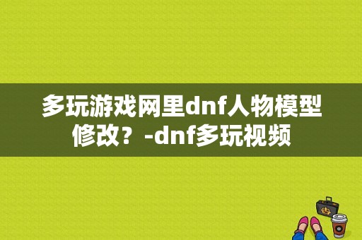 多玩游戏网里dnf人物模型修改？-dnf多玩视频