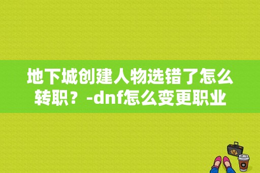 地下城创建人物选错了怎么转职？-dnf怎么变更职业