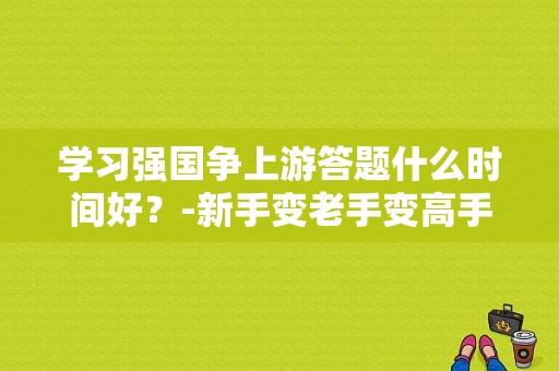 学习强国争上游答题什么时间好？-新手变老手变高手