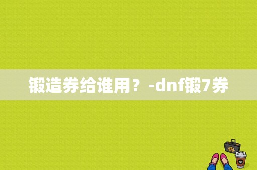 锻造券给谁用？-dnf锻7券