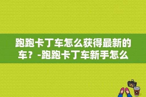 跑跑卡丁车怎么获得最新的车？-跑跑卡丁车新手怎么领取车