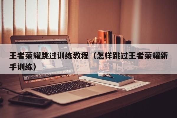 王者怎么跳过新手教程？王者荣耀如何跳过新手教程