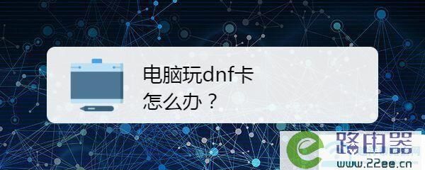 笔记本电脑玩DNF很卡，该怎么办？-dnf下载电脑管家